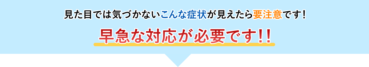 こんな症状が現れたら早急な修理が必要です。